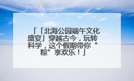 「北海公园端午文化盛宴」穿越古今，玩转科学，这个假期带你“粽”享欢乐！