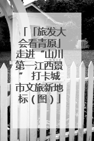 「旅发大会看青原」走进“山川第一江西景” 打卡城市文旅新地标（图）