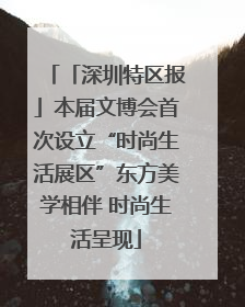 「深圳特区报」本届文博会首次设立“时尚生活展区”东方美学相伴 时尚生活呈现