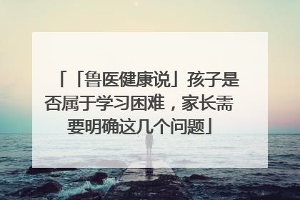 「鲁医健康说」孩子是否属于学习困难，家长需要明确这几个问题