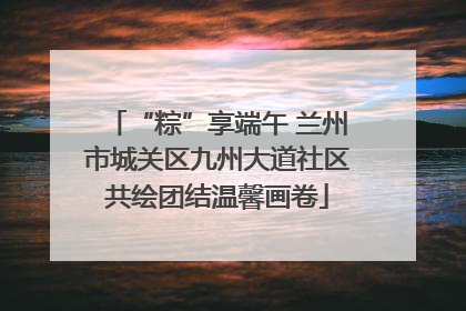 “粽”享端午 兰州市城关区九州大道社区共绘团结温馨画卷