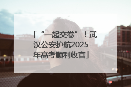 “一起交卷”！武汉公安护航2025年高考顺利收官