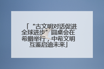 “古文明对话促进全球进步”圆桌会在希腊举行，中希文明互鉴启迪未来