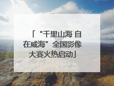 “千里山海 自在威海”全国影像大赛火热启动