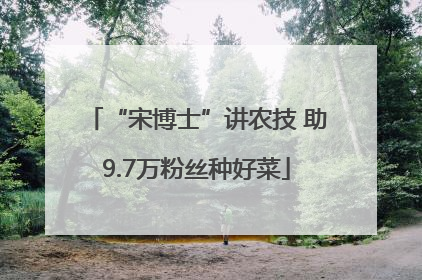 “宋博士”讲农技 助9.7万粉丝种好菜