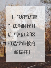 “幼有优育”法治时代开启！湘江新区打造学前教育新标杆