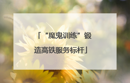 “魔鬼训练”锻造高铁服务标杆
