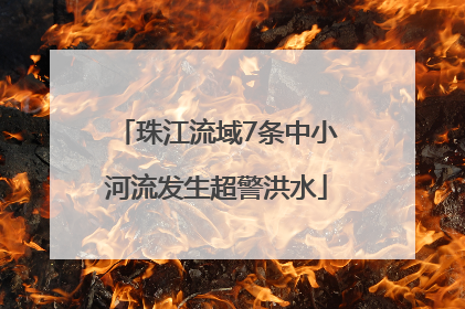 珠江流域7条中小河流发生超警洪水