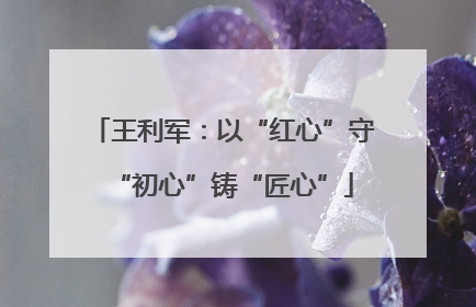 王利军：以“红心”守“初心”铸“匠心”