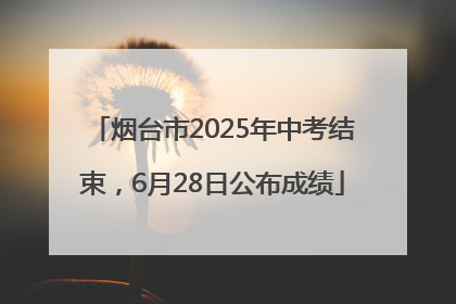 烟台市2025年中考结束，6月28日公布成绩