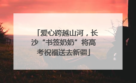 爱心跨越山河，长沙“书签奶奶”将高考祝福送去新疆