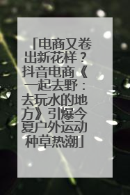 电商又卷出新花样？抖音电商《一起去野：去玩水的地方》引爆今夏户外运动种草热潮