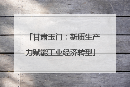甘肃玉门：新质生产力赋能工业经济转型