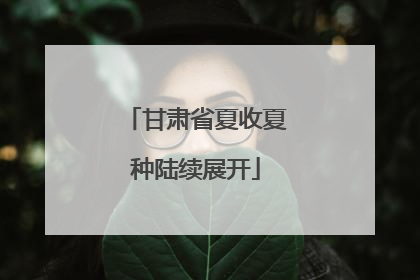 甘肃省夏收夏种陆续展开