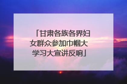 甘肃各族各界妇女群众参加巾帼大学习大宣讲反响