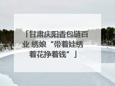 甘肃庆阳香包链百业 绣娘“带着娃绣着花挣着钱”