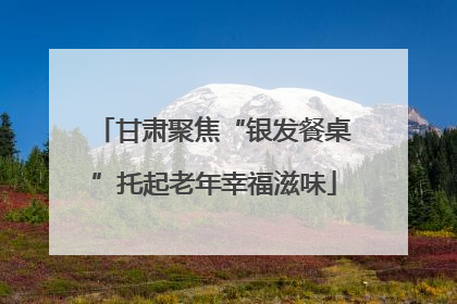 甘肃聚焦“银发餐桌”托起老年幸福滋味
