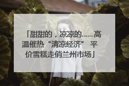 甜甜的，凉凉的……高温催热“清凉经济” 平价雪糕走俏兰州市场