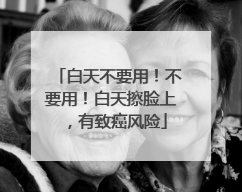 白天不要用！不要用！白天擦脸上，有致癌风险