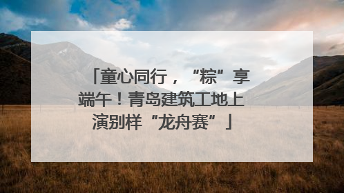 童心同行，“粽”享端午！青岛建筑工地上演别样“龙舟赛”