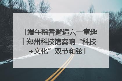 端午粽香邂逅六一童趣丨郑州科技馆奏响“科技+文化”双节和弦
