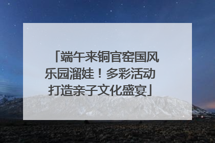 端午来铜官窑国风乐园溜娃！多彩活动打造亲子文化盛宴