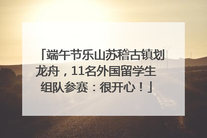端午节乐山苏稽古镇划龙舟，11名外国留学生组队参赛：很开心！