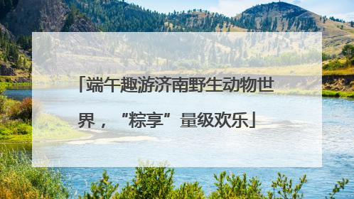端午趣游济南野生动物世界，“粽享”量级欢乐