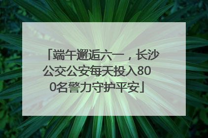 端午邂逅六一，长沙公交公安每天投入800名警力守护平安