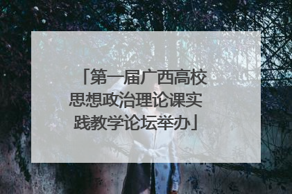 第一届广西高校思想政治理论课实践教学论坛举办
