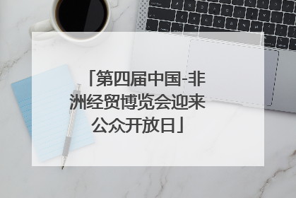 第四届中国-非洲经贸博览会迎来公众开放日