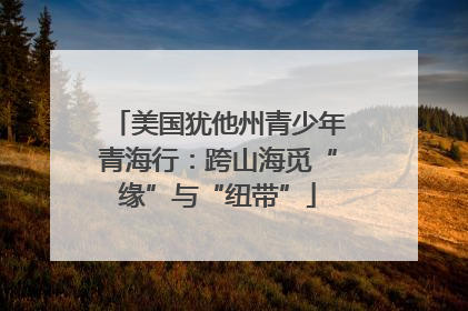 美国犹他州青少年青海行：跨山海觅“缘”与“纽带”