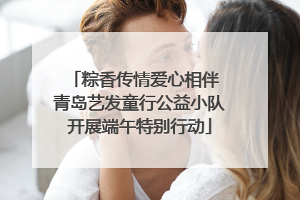 粽香传情爱心相伴 青岛艺发童行公益小队开展端午特别行动