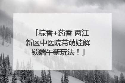 粽香+药香 两江新区中医院带萌娃解锁端午新玩法！