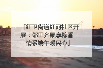 红卫街道红河社区开展：邻里齐聚享粽香 情系端午暖民心