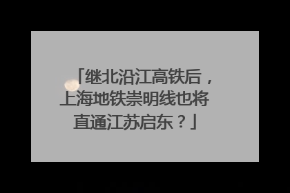 继北沿江高铁后，上海地铁崇明线也将直通江苏启东？