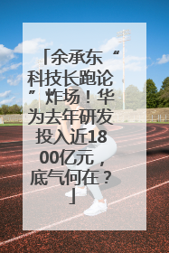 余承东“科技长跑论”炸场！华为去年研发投入近1800亿元，底气何在？