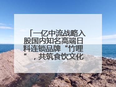 一亿中流战略入股国内知名高端日料连锁品牌“竹哩”，共筑食饮文化体验新标杆
