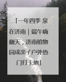 一年四季 泉在济南｜端午嗨翻天，济南植物园成亲子户外热门打卡地