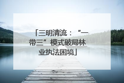 三明清流：“一带三”模式破局林业执法困境