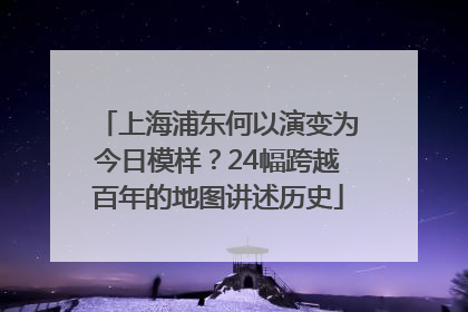 上海浦东何以演变为今日模样？24幅跨越百年的地图讲述历史