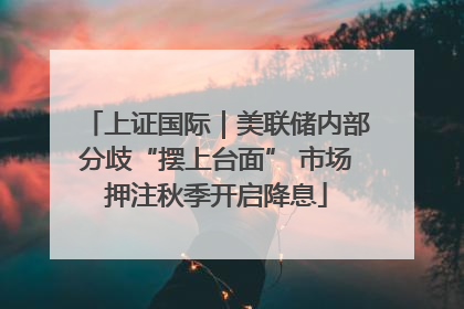 上证国际｜美联储内部分歧“摆上台面” 市场押注秋季开启降息