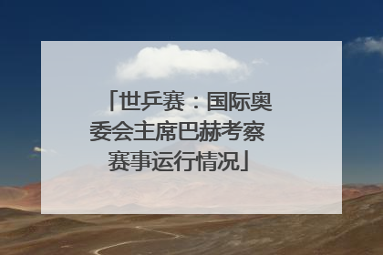世乒赛：国际奥委会主席巴赫考察赛事运行情况