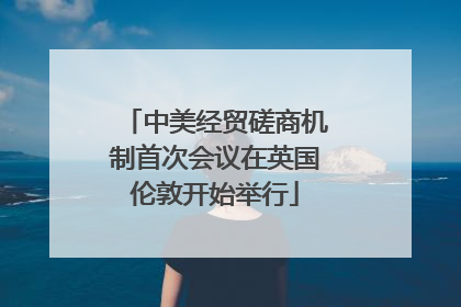 中美经贸磋商机制首次会议在英国伦敦开始举行