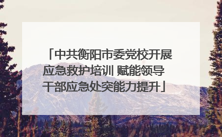 中共衡阳市委党校开展应急救护培训 赋能领导干部应急处突能力提升