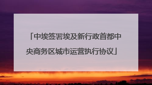 中埃签署埃及新行政首都中央商务区城市运营执行协议