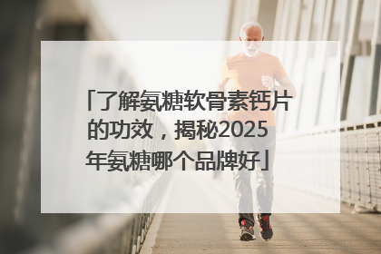 了解氨糖软骨素钙片的功效，揭秘2025年氨糖哪个品牌好