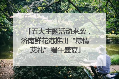 五大主题活动来袭，济南鲜花港推出“粽情艾礼”端午盛宴