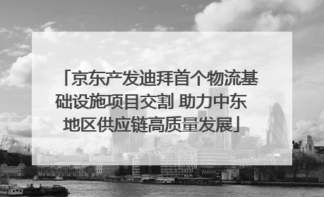京东产发迪拜首个物流基础设施项目交割 助力中东地区供应链高质量发展