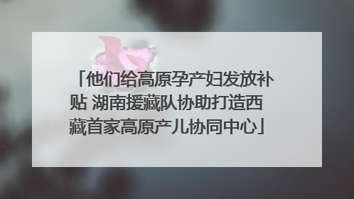 他们给高原孕产妇发放补贴 湖南援藏队协助打造西藏首家高原产儿协同中心